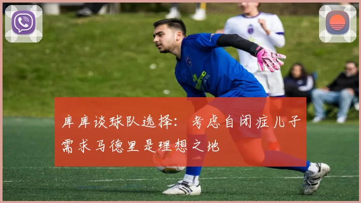 库库谈球队选择：考虑自闭症儿子需求马德里是理想之地