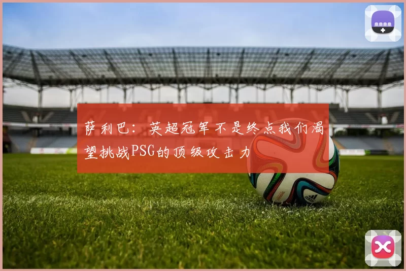 萨利巴：英超冠军不是终点我们渴望挑战PSG的顶级攻击力