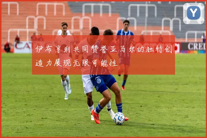 伊布亨利共同赞誉亚马尔的独特创造力展现无限可能性