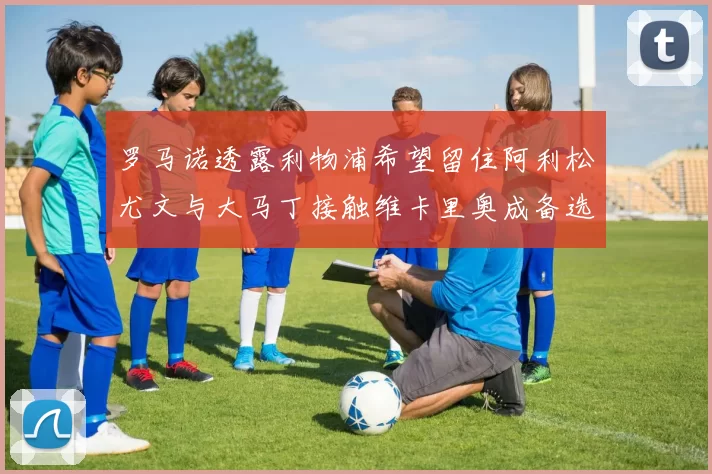 罗马诺透露利物浦希望留住阿利松尤文与大马丁接触维卡里奥成备选