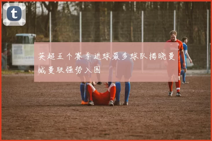 英超五个赛季进球最多球队揭晓曼城曼联强势入围