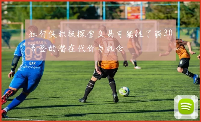 独行侠积极探索交易可能性了解30号签的潜在代价与机会
