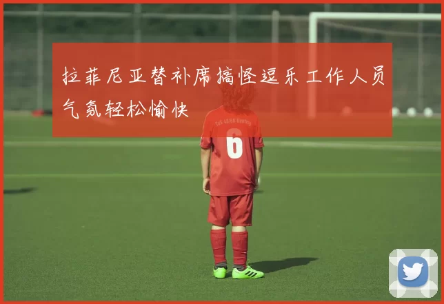 拉菲尼亚替补席搞怪逗乐工作人员气氛轻松愉快