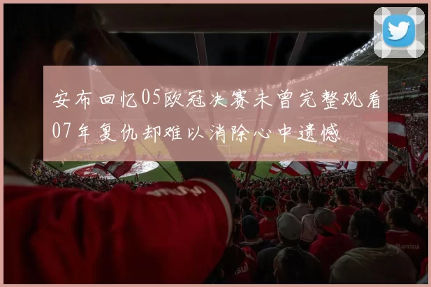 安布回忆05欧冠决赛未曾完整观看07年复仇却难以消除心中遗憾
