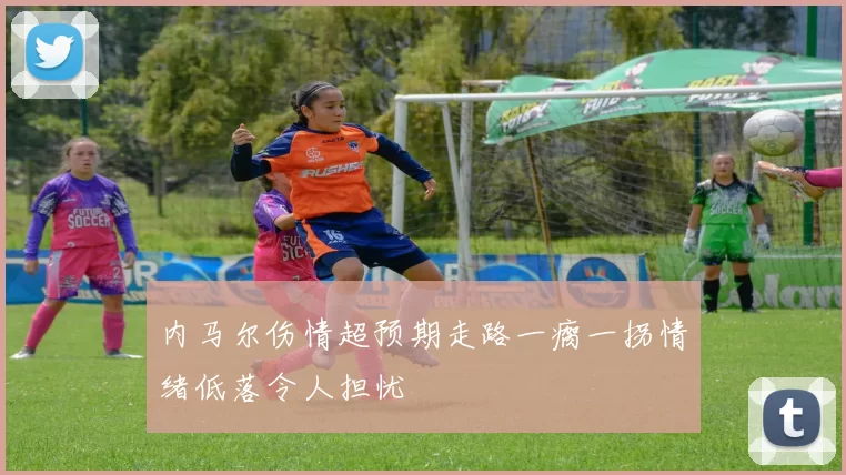 内马尔伤情超预期走路一瘸一拐情绪低落令人担忧