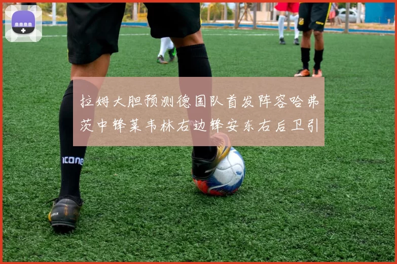 拉姆大胆预测德国队首发阵容哈弗茨中锋莱韦林右边锋安东右后卫引发热议