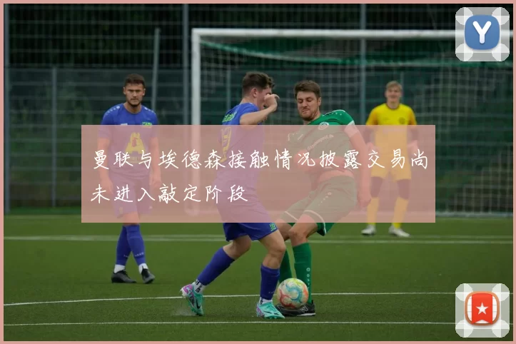 曼联与埃德森接触情况披露交易尚未进入敲定阶段