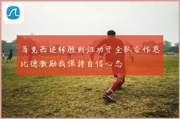 马克西逆转胜利归功于全队合作恩比德激励我保持自信心态