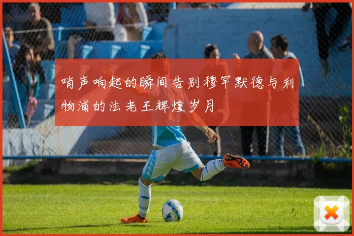哨声响起的瞬间告别穆罕默德与利物浦的法老王辉煌岁月