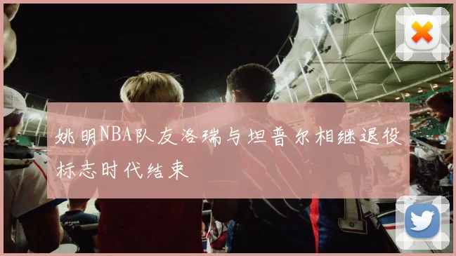 姚明NBA队友洛瑞与坦普尔相继退役标志时代结束