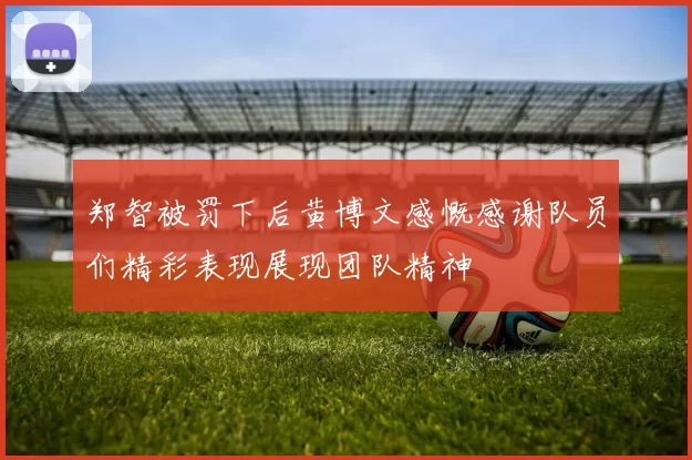郑智被罚下后黄博文感慨感谢队员们精彩表现展现团队精神